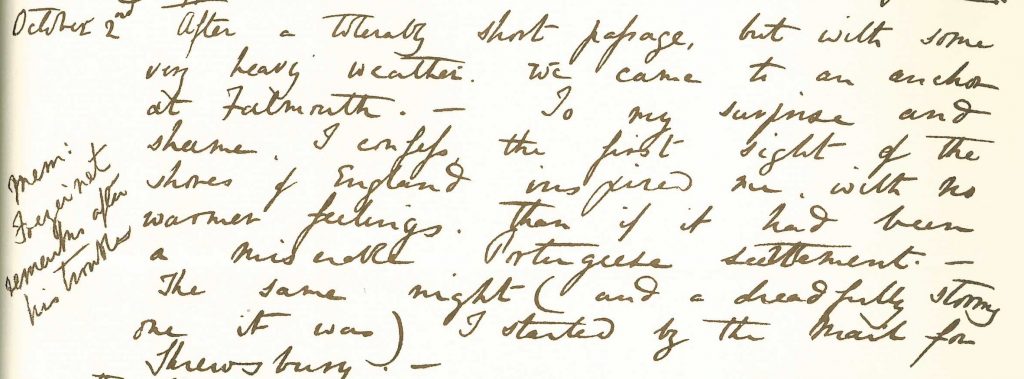 Transcription of an entry in the facsimile copy of ‘The Journal of a Voyage in HMS Beagle, Charles Darwin, 1831-1836’. It reads: “2nd October 1836 After a tolerably short passage, but with some very heavy weather, we came to an anchor at Falmouth. To my surprise and shame, I confess the first sight of the shores of England inspired me with no warmer feelings than if it had been a miserable Portuguese settlement. The same night (and a dreadfully stormy one I was) I started by mail for Shrewsbury”.